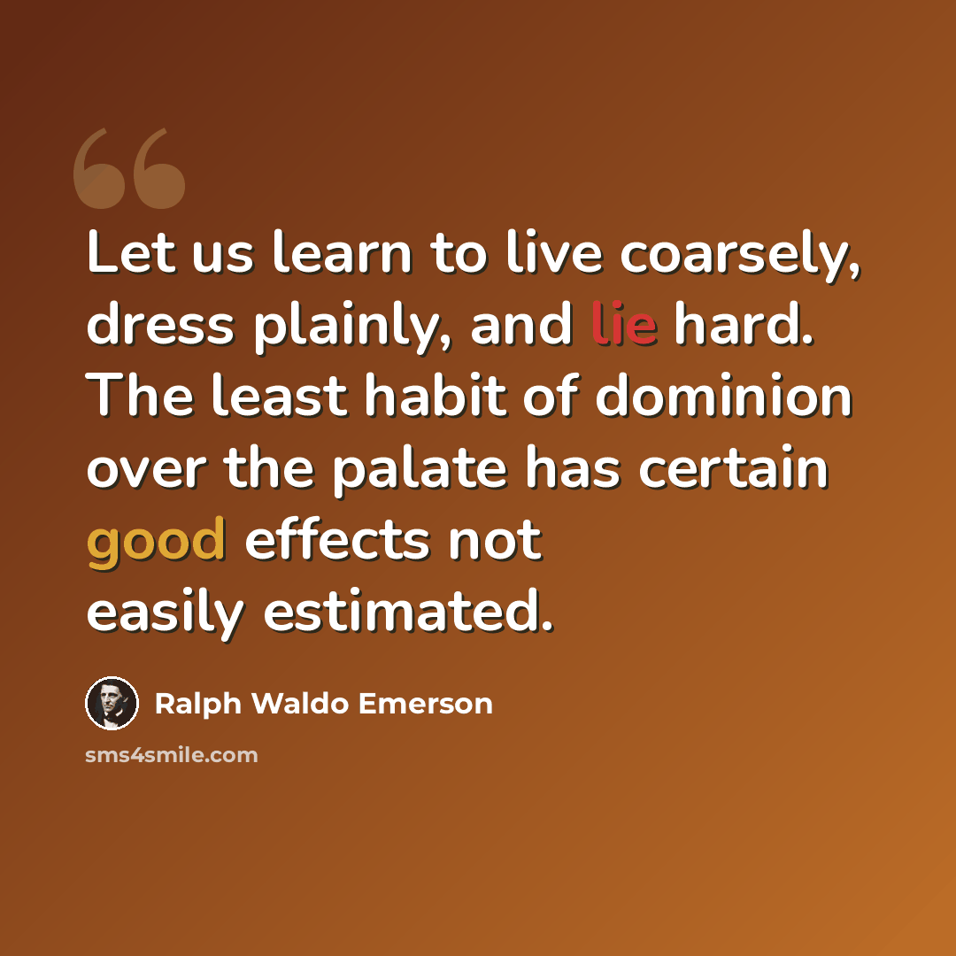 “Let us learn to live coarsely, dress plainly, and lie hard. The least habit of dominion over the palate has certain good effects not easily estimated.” quote by Ralph Waldo Emerson