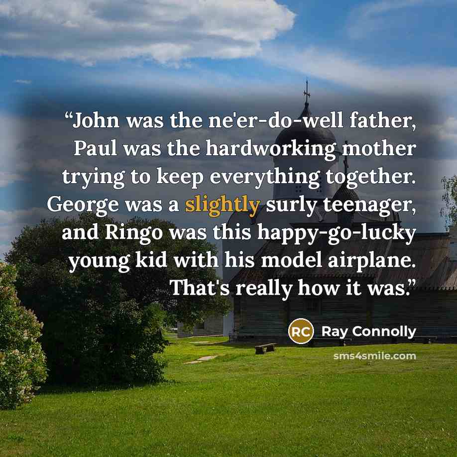 “John was the ne'er-do-well father, Paul was the hardworking mother trying to keep everything together. George was a slightly surly teenager, and Ringo was this happy-go-lucky young kid with his model airplane. That's really how it was.” quote by Ray Connolly
