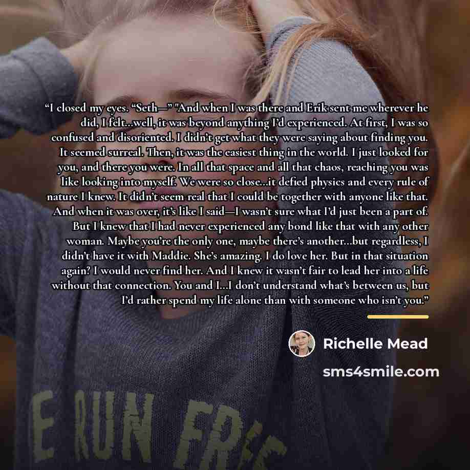 “I closed my eyes. “Seth—” "And when I was there and Erik sent me wherever he did, I felt…well, it was beyond anything I’d experienced. At first, I was so confused and disoriented. I didn’t get what they were saying about finding you. It seemed surreal. Then, it was the easiest thing in the world…” quote by Richelle Mead