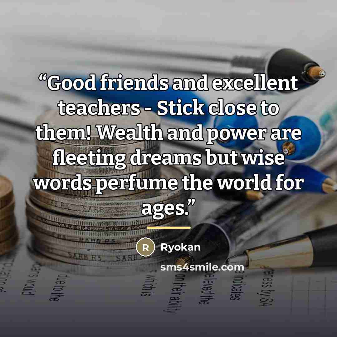“Good friends and excellent teachers - Stick close to them! Wealth and power are fleeting dreams but wise words perfume the world for ages.” quote by Ryokan