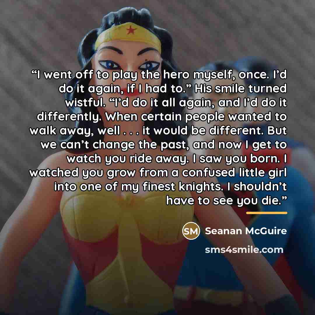 “I went off to play the hero myself, once. I’d do it again, if I had to.” His smile turned wistful. “I’d do it all again, and I’d do it differently. When certain people wanted to walk away, well . . . it would be different. But we can’t change the past, and now I get to watch you ride away. I saw…” quote by Seanan McGuire