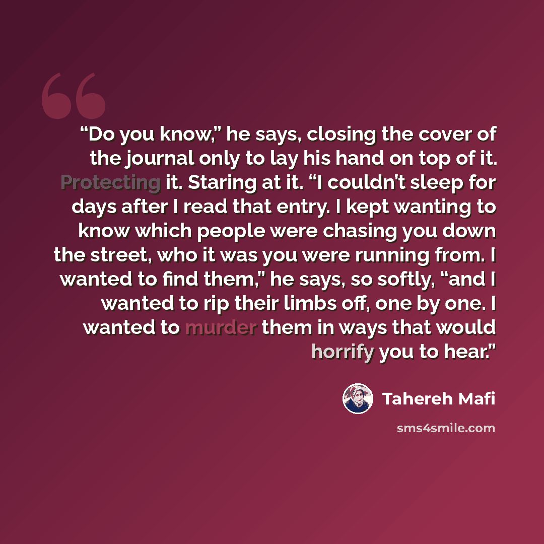 “Do you know,” he says, closing the cover of the journal only to lay his hand on top of it. Protecting it. Staring at it. “I couldn’t sleep for days after I read that entry. I kept wanting to know which people were chasing you down the street, who it was you were running from. I wanted to find…” quote by Tahereh Mafi