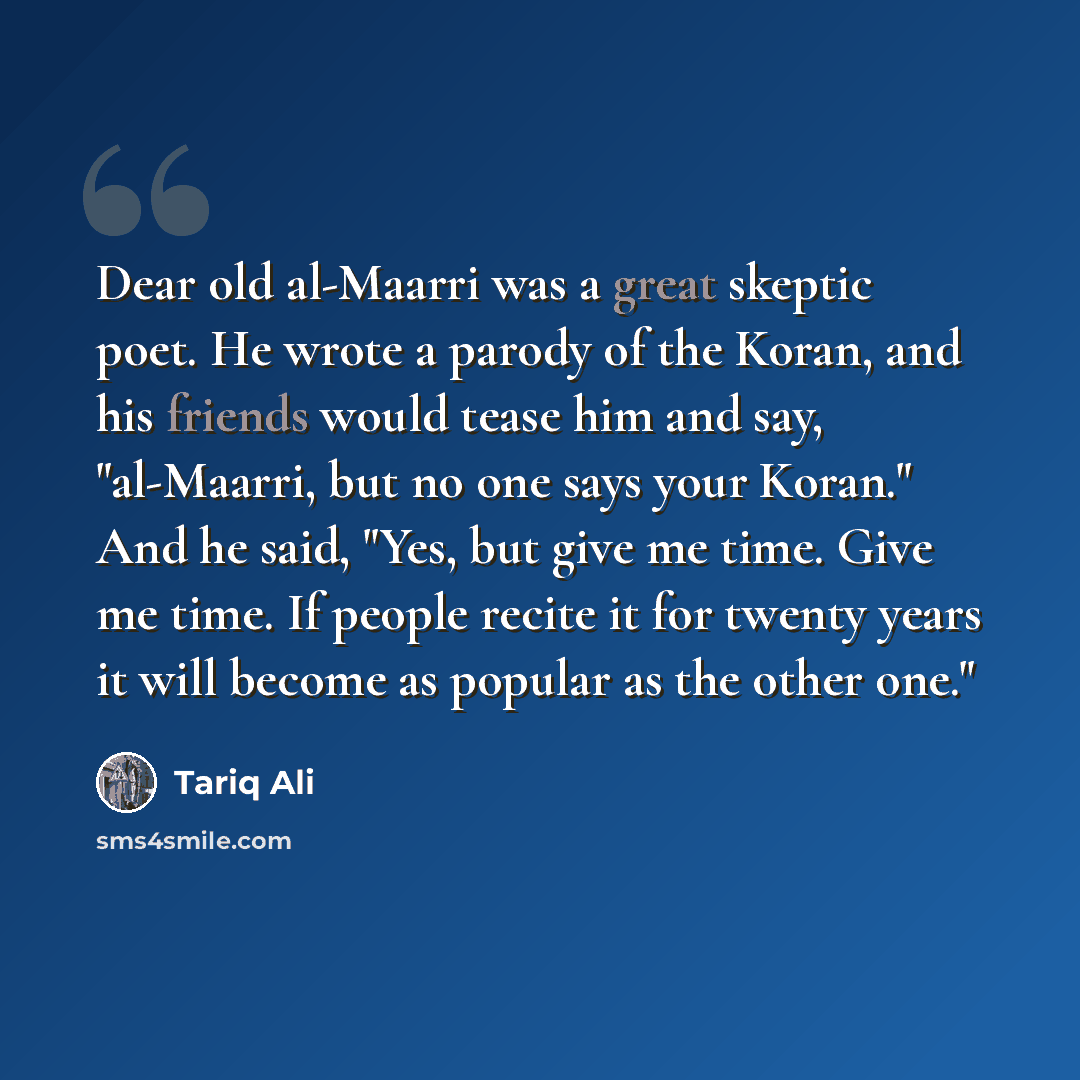 “Dear old al-Maarri was a great skeptic poet. He wrote a parody of the Koran, and his friends would tease him and say, "al-Maarri, but no one says your Koran." And he said, "Yes, but give me time. Give me time. If people recite it for twenty years it will become as popular as the other one."” quote by Tariq Ali