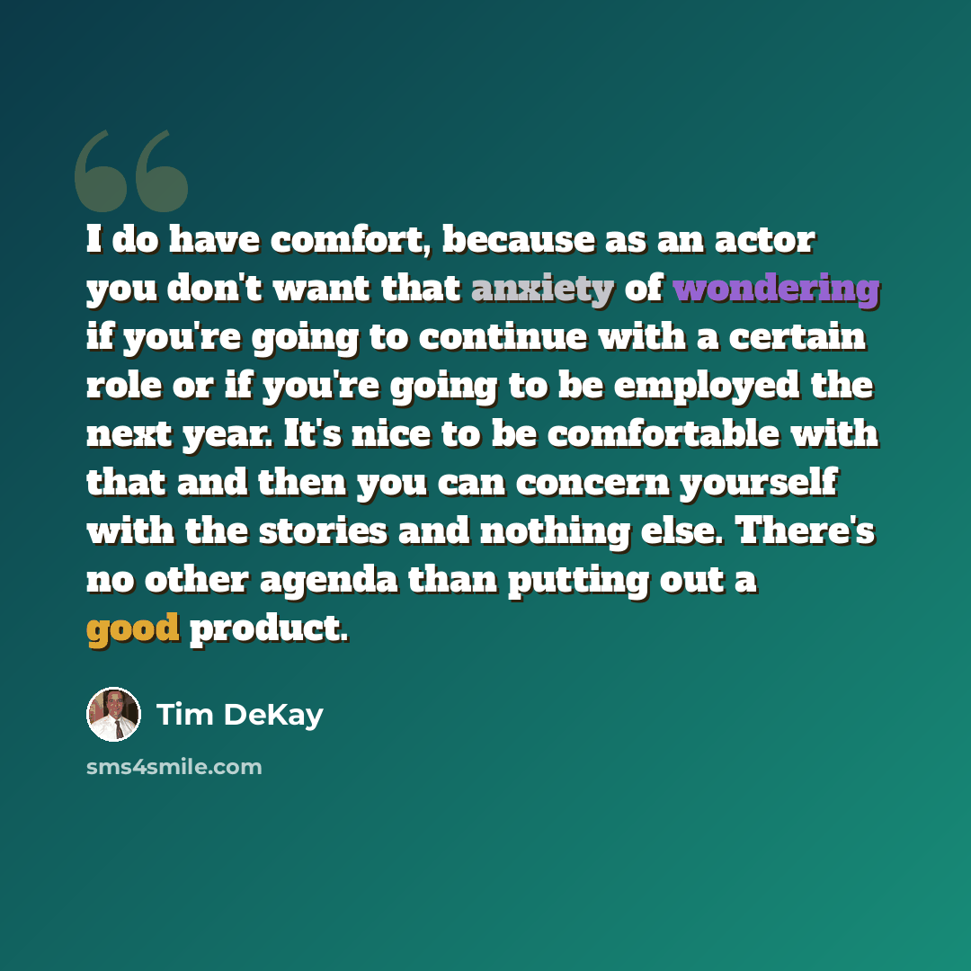 “I do have comfort, because as an actor you don't want that anxiety of wondering if you're going to continue with a certain role or if you're going to be employed the next year. It's nice to be comfortable with that and then you can concern yourself with the stories and nothing else. There's no…” quote by Tim DeKay