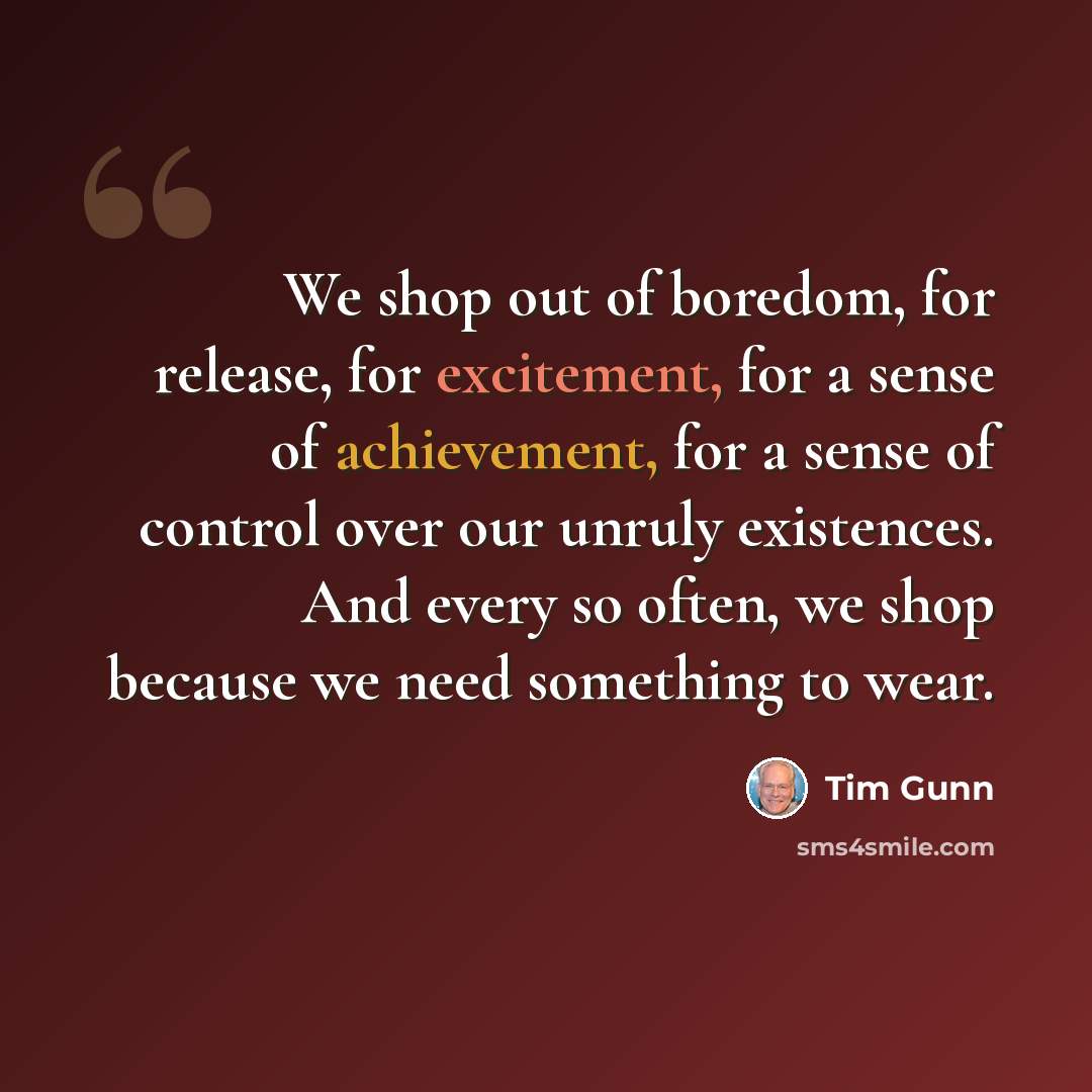 “We shop out of boredom, for release, for excitement, for a sense of achievement, for a sense of control over our unruly existences. And every so often, we shop because we need something to wear.” quote by Tim Gunn