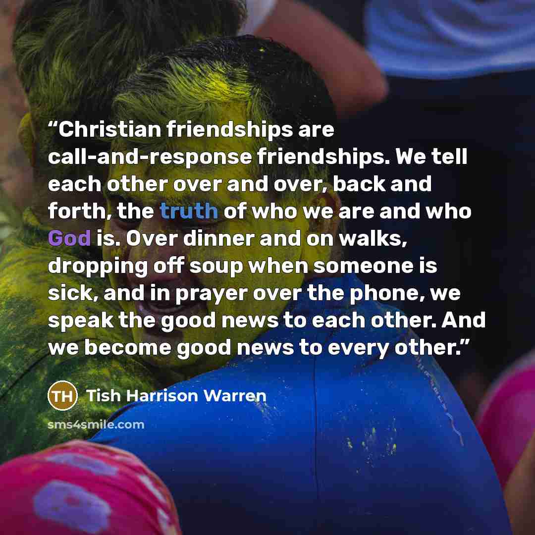 “Christian friendships are call-and-response friendships. We tell each other over and over, back and forth, the truth of who we are and who God is. Over dinner and on walks, dropping off soup when someone is sick, and in prayer over the phone, we speak the good news to each other. And we become…” quote by Tish Harrison Warren