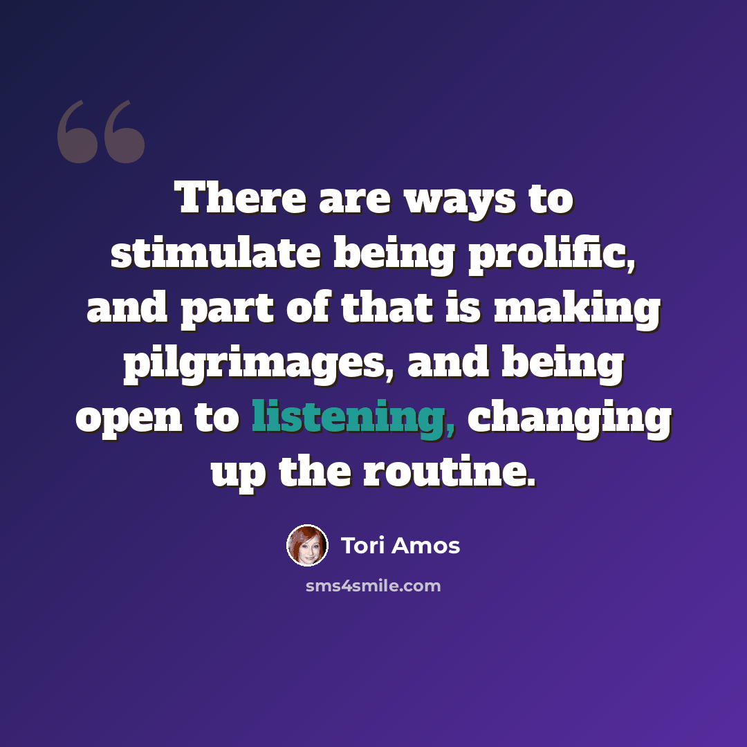 “There are ways to stimulate being prolific, and part of that is making pilgrimages, and being open to listening, changing up the routine.” quote by Tori Amos