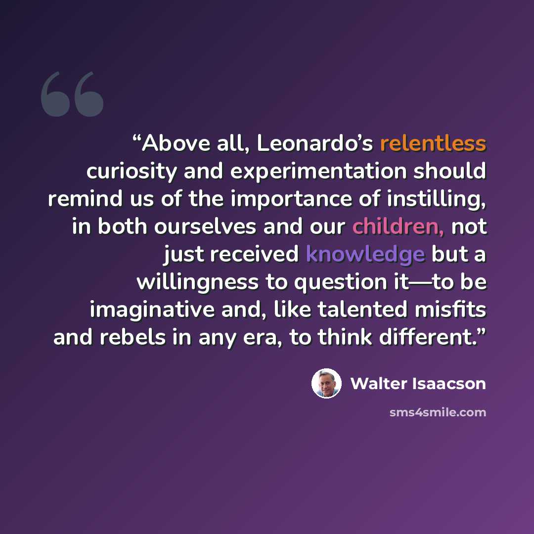 “Above all, Leonardo’s relentless curiosity and experimentation should remind us of the importance of instilling, in both ourselves and our children, not just received knowledge but a willingness to question it—to be imaginative and, like talented misfits and rebels in any era, to think different.” quote by Walter Isaacson