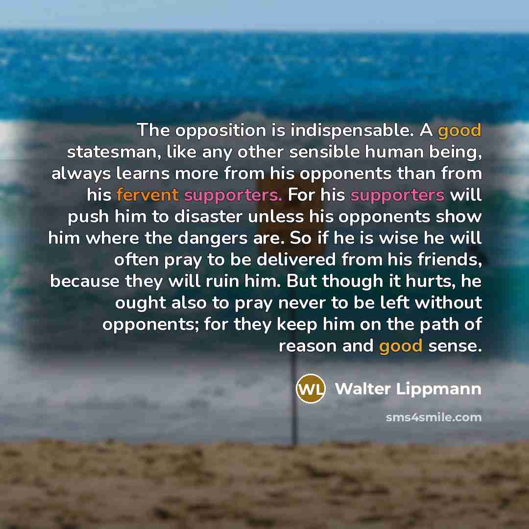 “The opposition is indispensable. A good statesman, like any other sensible human being, always learns more from his opponents than from his fervent supporters. For his supporters will push him to disaster unless his opponents show him where the dangers are. So if he is wise he will often pray to…” quote by Walter Lippmann