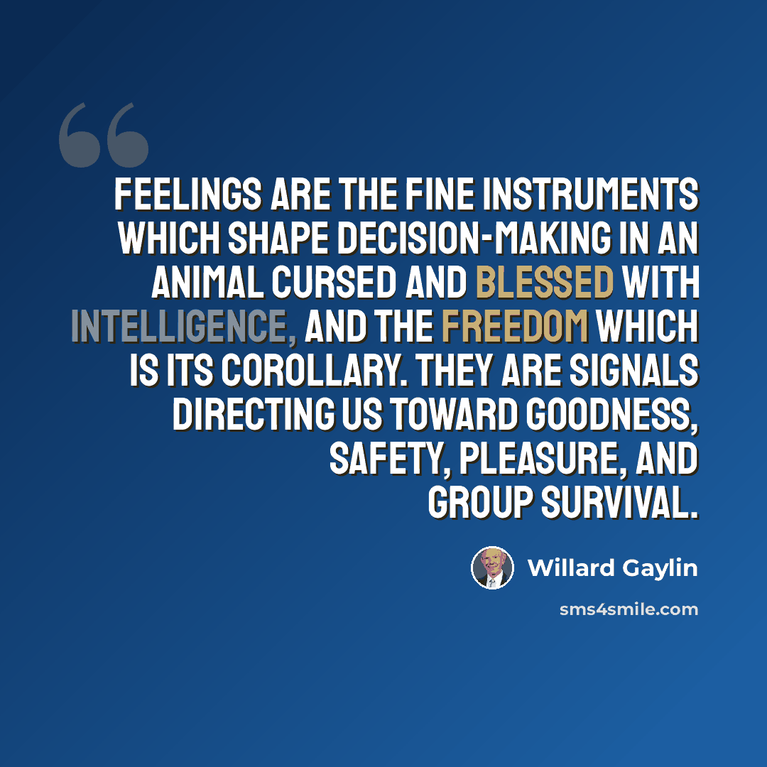 “Feelings are the fine instruments which shape decision-making in an animal cursed and blessed with intelligence, and the freedom which is its corollary. They are signals directing us toward goodness, safety, pleasure, and group survival.” quote by Willard Gaylin