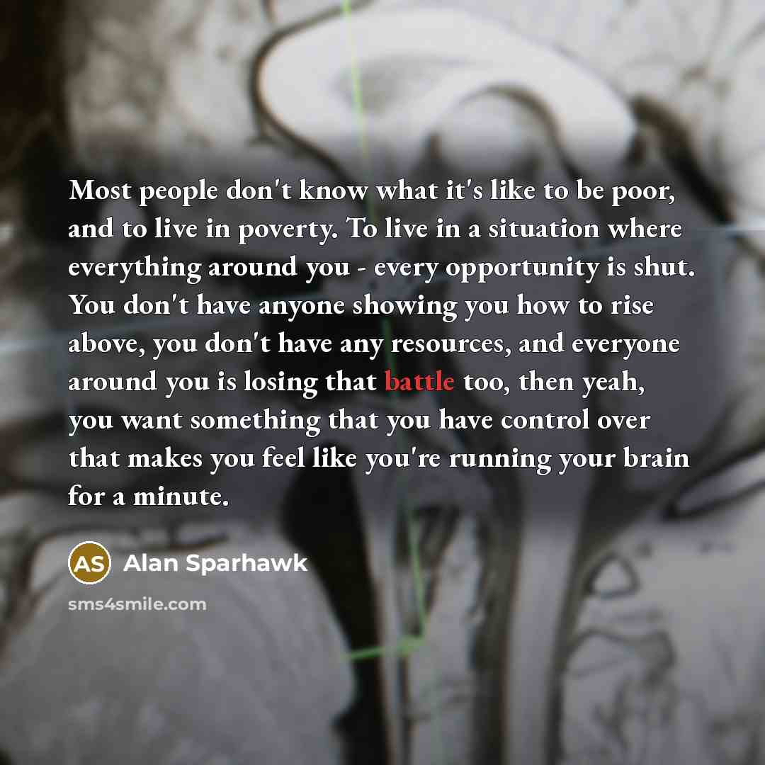“Most people don't know what it's like to be poor, and to live in poverty. To live in a situation where everything around you - every opportunity is shut. You don't have anyone showing you how to rise above, you don't have any resources, and everyone around you is losing that battle too, then yeah…” quote by Alan Sparhawk