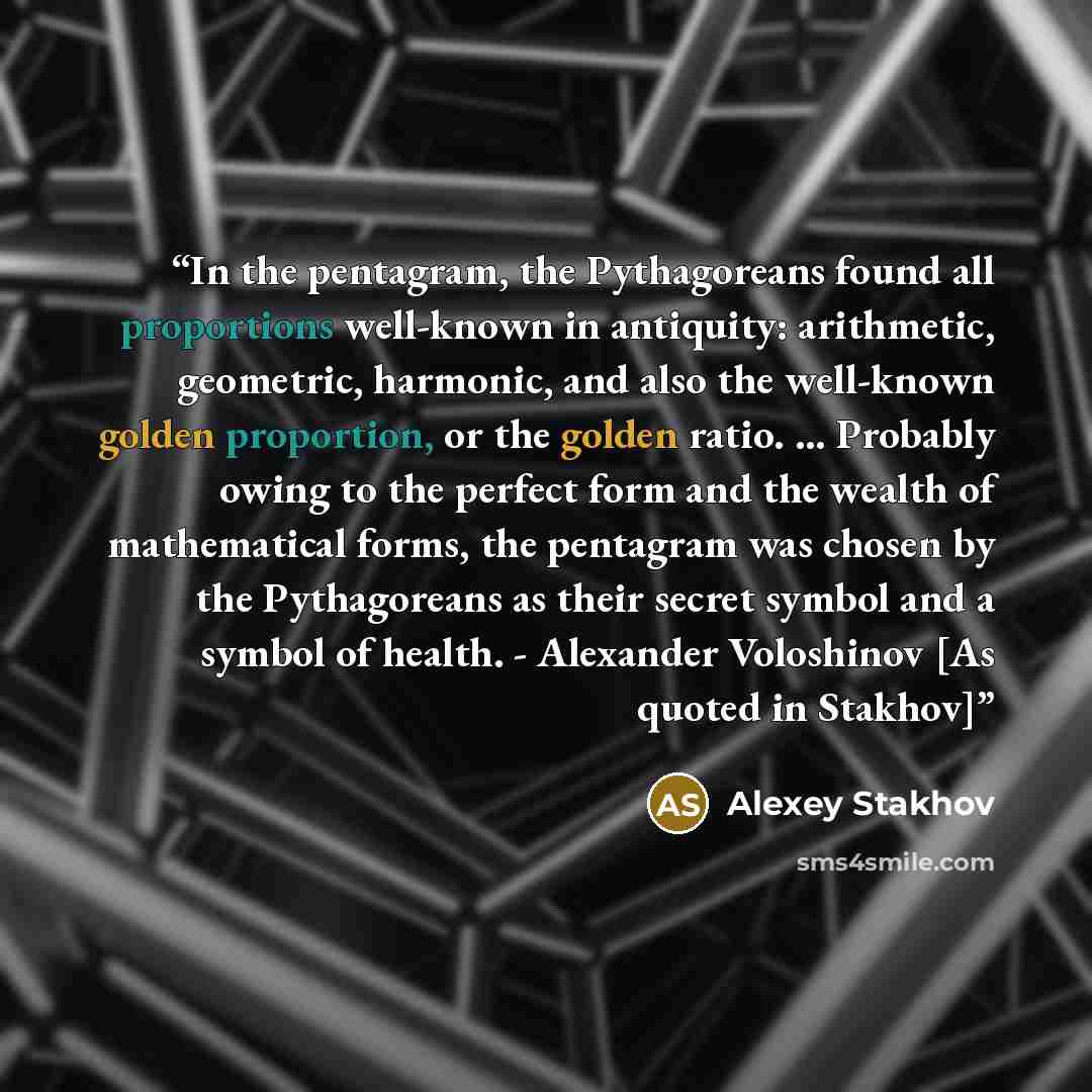 “In the pentagram, the Pythagoreans found all proportions well-known in antiquity: arithmetic, geometric, harmonic, and also the well-known golden proportion, or the golden ratio. ... Probably owing to the perfect form and the wealth of mathematical forms, the pentagram was chosen by the…” quote by Alexey Stakhov