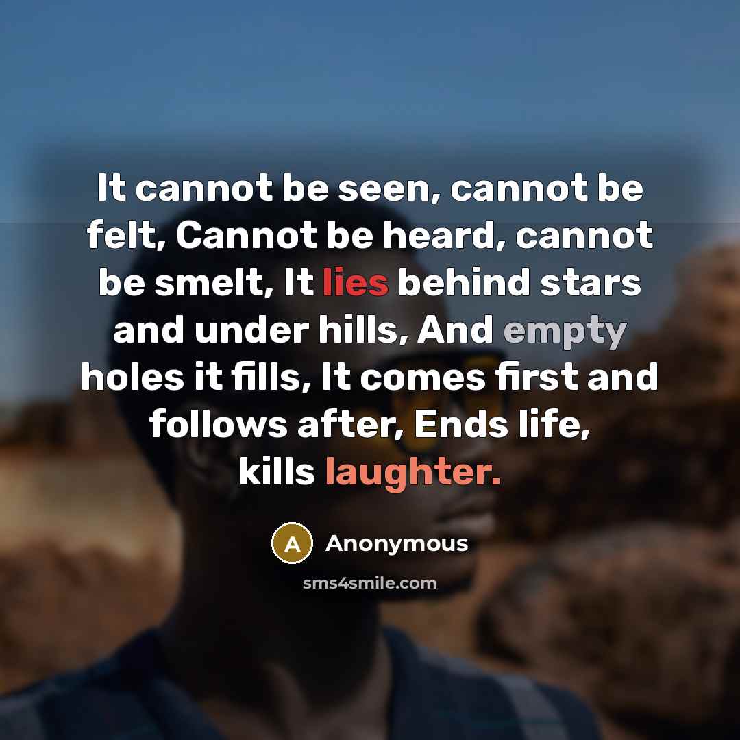 “It cannot be seen, cannot be felt, Cannot be heard, cannot be smelt, It lies behind stars and under hills, And empty holes it fills, It comes first and follows after, Ends life, kills laughter.” quote by Anonymous