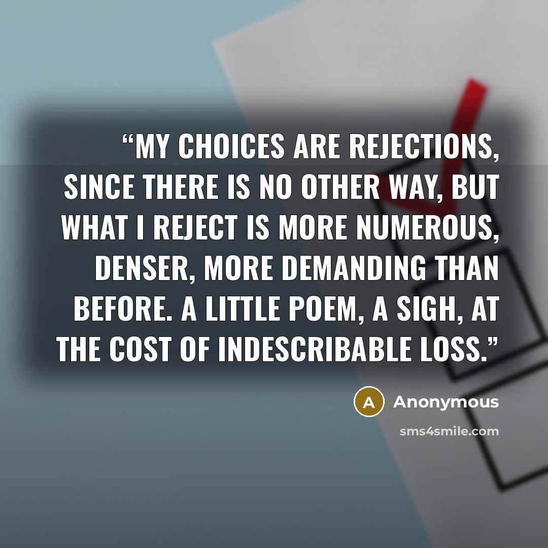 “My choices are rejections, since there is no other way, but what I reject is more numerous, denser, more demanding than before. A little poem, a sigh, at the cost of indescribable loss.” quote by Anonymous