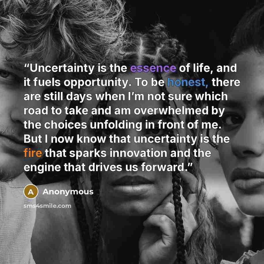 “Uncertainty is the essence of life, and it fuels opportunity. To be honest, there are still days when I’m not sure which road to take and am overwhelmed by the choices unfolding in front of me. But I now know that uncertainty is the fire that sparks innovation and the engine that drives us forward.” quote by Anonymous