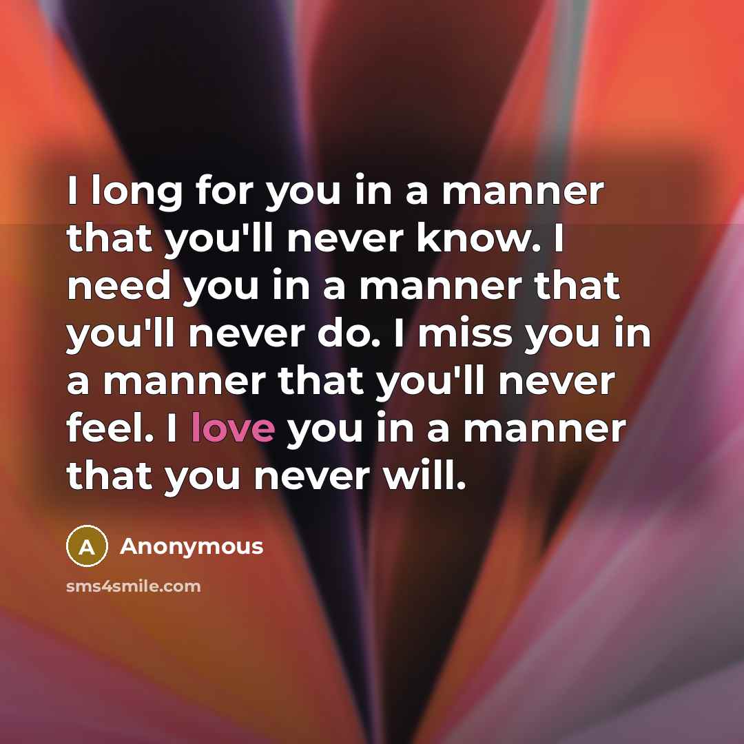 “I long for you in a manner that you'll never know. I need you in a manner that you'll never do. I miss you in a manner that you'll never feel. I love you in a manner that you never will.” quote by Anonymous