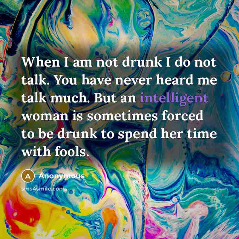 “When I am not drunk I do not talk. You have never heard me talk much. But an intelligent woman is sometimes forced to be drunk to spend her time with fools.” quote by Anonymous