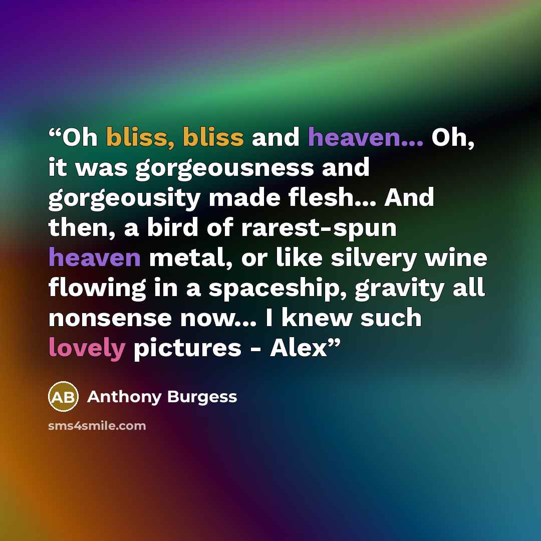 “Oh bliss, bliss and heaven... Oh, it was gorgeousness and gorgeousity made flesh... And then, a bird of rarest-spun heaven metal, or like silvery wine flowing in a spaceship, gravity all nonsense now... I knew such lovely pictures - Alex” quote by Anthony Burgess
