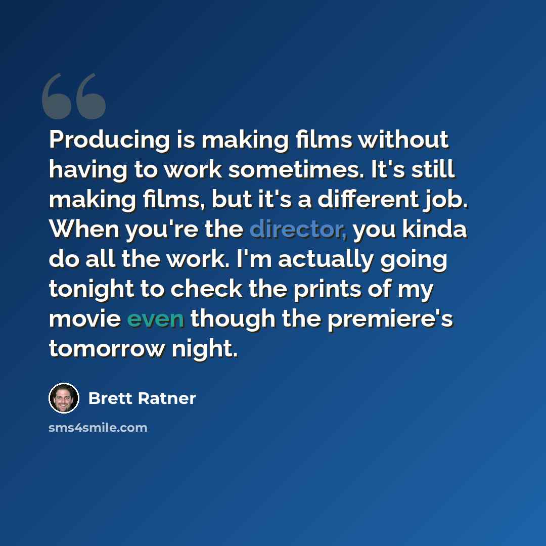 “Producing is making films without having to work sometimes. It's still making films, but it's a different job. When you're the director, you kinda do all the work. I'm actually going tonight to check the prints of my movie even though the premiere's tomorrow night.” quote by Brett Ratner