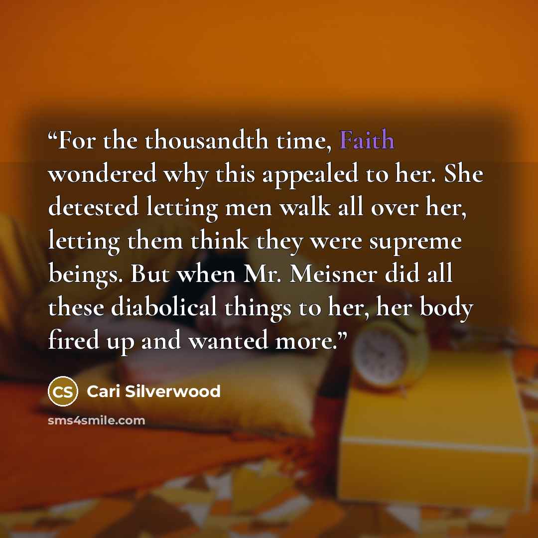“For the thousandth time, Faith wondered why this appealed to her. She detested letting men walk all over her, letting them think they were supreme beings. But when Mr. Meisner did all these diabolical things to her, her body fired up and wanted more.” quote by Cari Silverwood