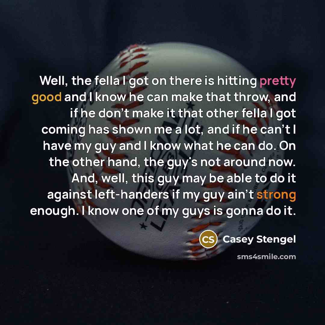 “Well, the fella I got on there is hitting pretty good and I know he can make that throw, and if he don't make it that other fella I got coming has shown me a lot, and if he can't I have my guy and I know what he can do. On the other hand, the guy's not around now. And, well, this guy may be able…” quote by Casey Stengel