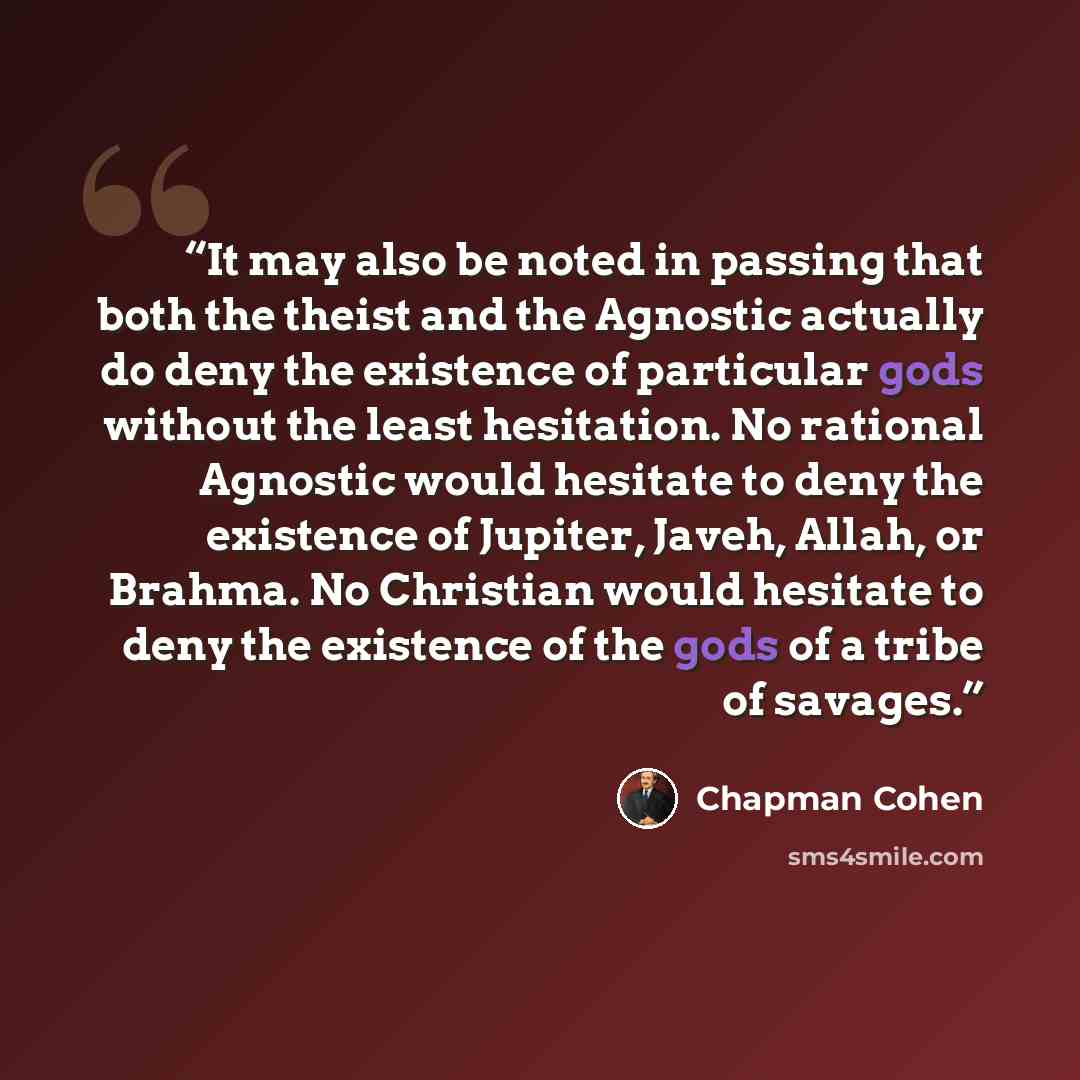 “It may also be noted in passing that both the theist and the Agnostic actually do deny the existence of particular gods without the least hesitation. No rational Agnostic would hesitate to deny the existence of Jupiter, Javeh, Allah, or Brahma. No Christian would hesitate to deny the existence of…” quote by Chapman Cohen