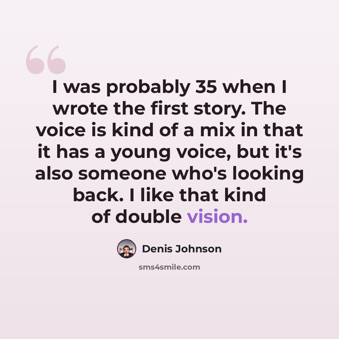 “I was probably 35 when I wrote the first story. The voice is kind of a mix in that it has a young voice, but it's also someone who's looking back. I like that kind of double vision.” quote by Denis Johnson