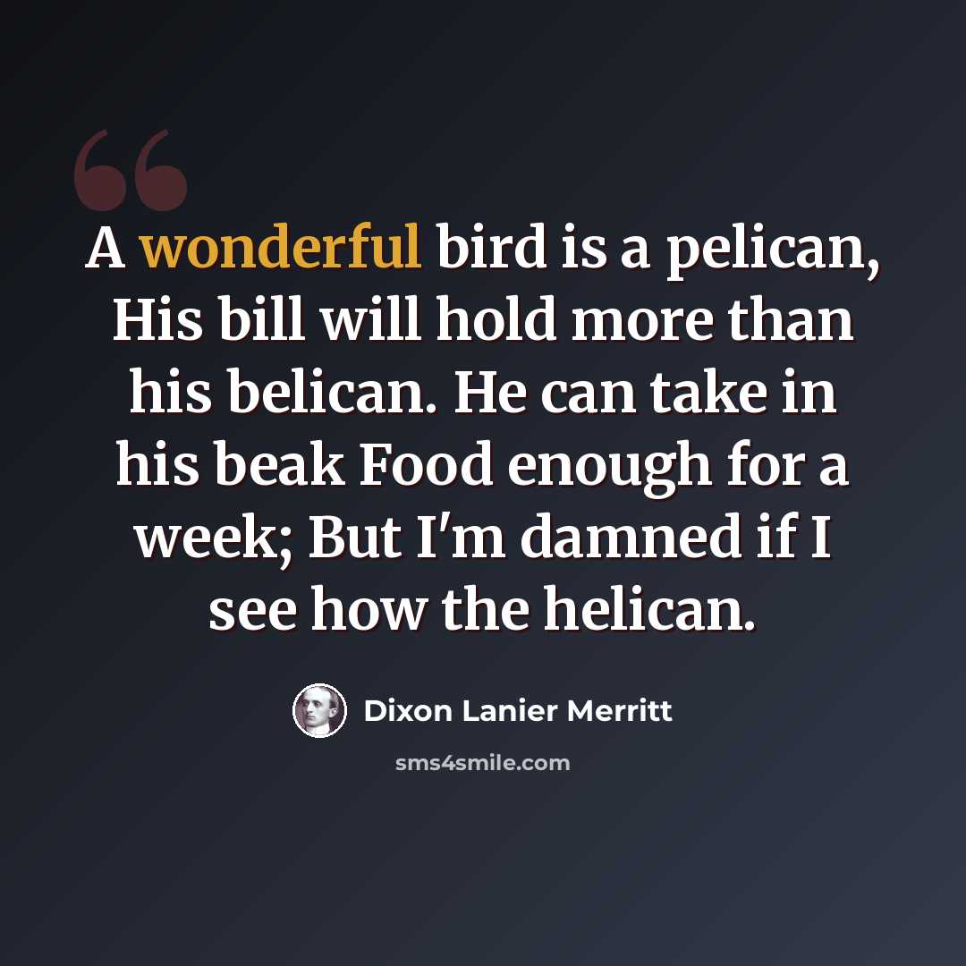 “A wonderful bird is a pelican, His bill will hold more than his belican. He can take in his beak Food enough for a week; But I'm damned if I see how the helican.” quote by Dixon Lanier Merritt