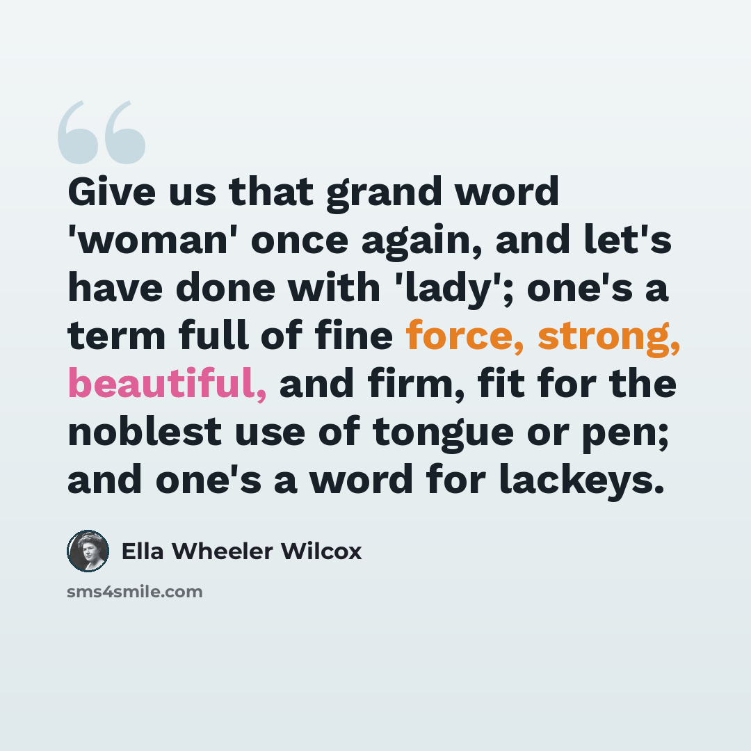 “Give us that grand word 'woman' once again, and let's have done with 'lady'; one's a term full of fine force, strong, beautiful, and firm, fit for the noblest use of tongue or pen; and one's a word for lackeys.” quote by Ella Wheeler Wilcox