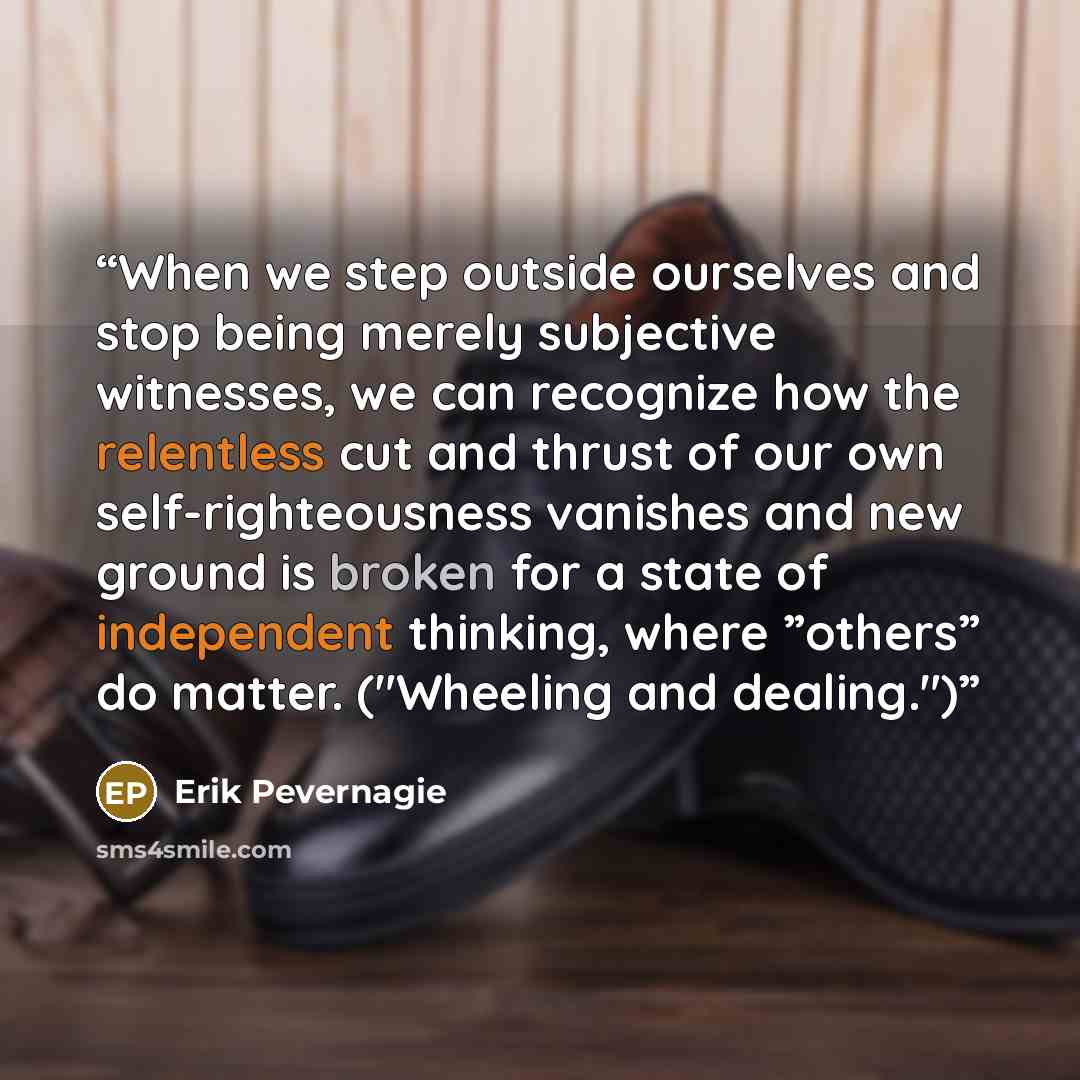 “When we step outside ourselves and stop being merely subjective witnesses, we can recognize how the relentless cut and thrust of our own self-righteousness vanishes and new ground is broken for a state of independent thinking, where ”others” do matter. ("Wheeling and dealing.")” quote by Erik Pevernagie