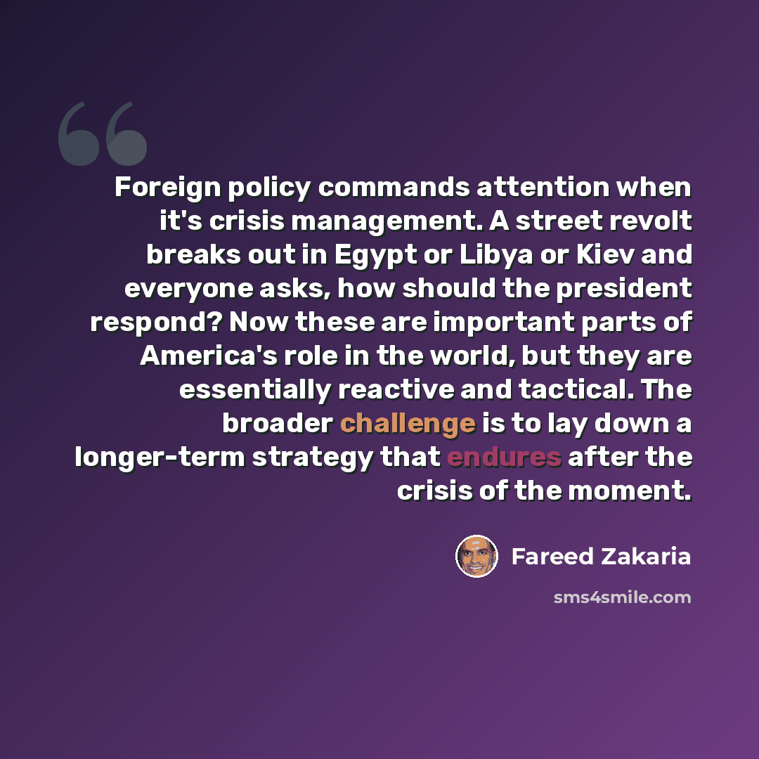 “Foreign policy commands attention when it's crisis management. A street revolt breaks out in Egypt or Libya or Kiev and everyone asks, how should the president respond? Now these are important parts of America's role in the world, but they are essentially reactive and tactical. The broader…” quote by Fareed Zakaria