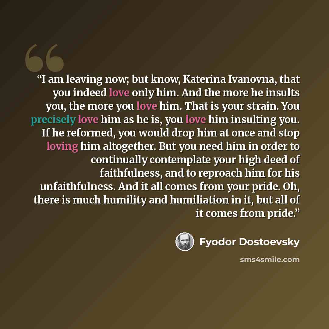 “I am leaving now; but know, Katerina Ivanovna, that you indeed love only him. And the more he insults you, the more you love him. That is your strain. You precisely love him as he is, you love him insulting you. If he reformed, you would drop him at once and stop loving him altogether. But you…” quote by Fyodor Dostoevsky