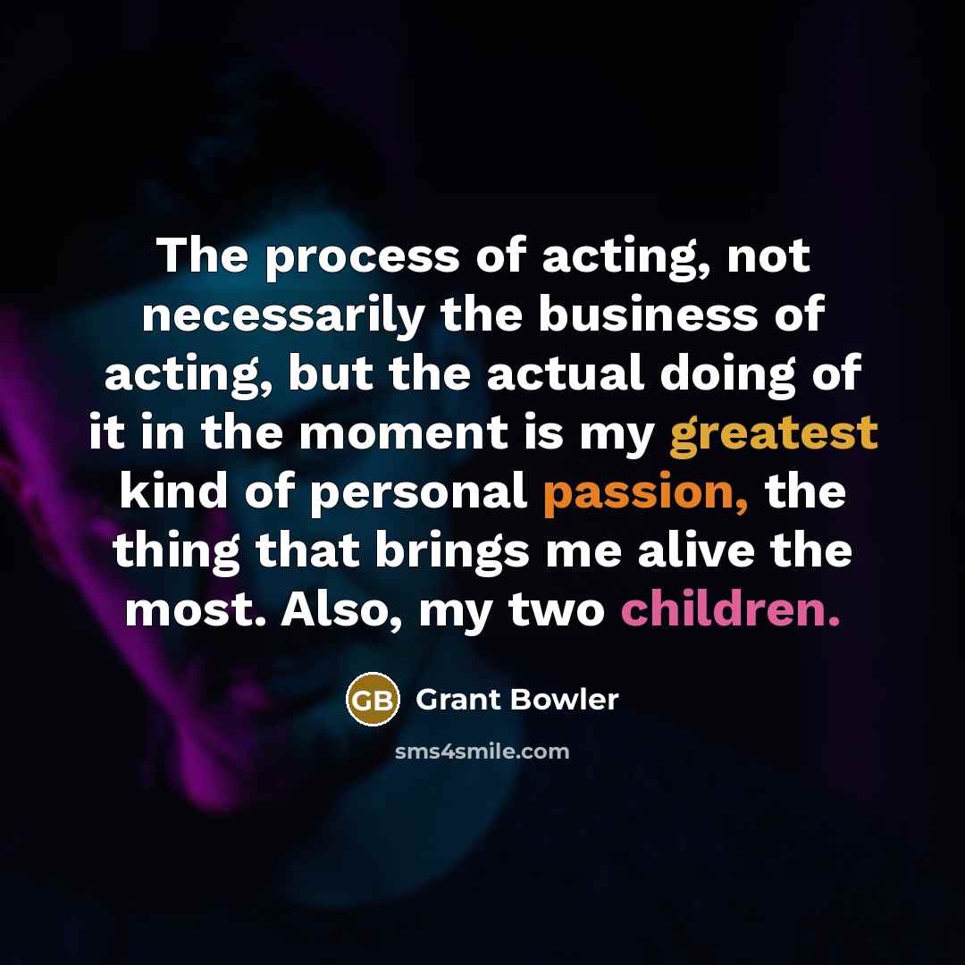 “The process of acting, not necessarily the business of acting, but the actual doing of it in the moment is my greatest kind of personal passion, the thing that brings me alive the most. Also, my two children.” quote by Grant Bowler