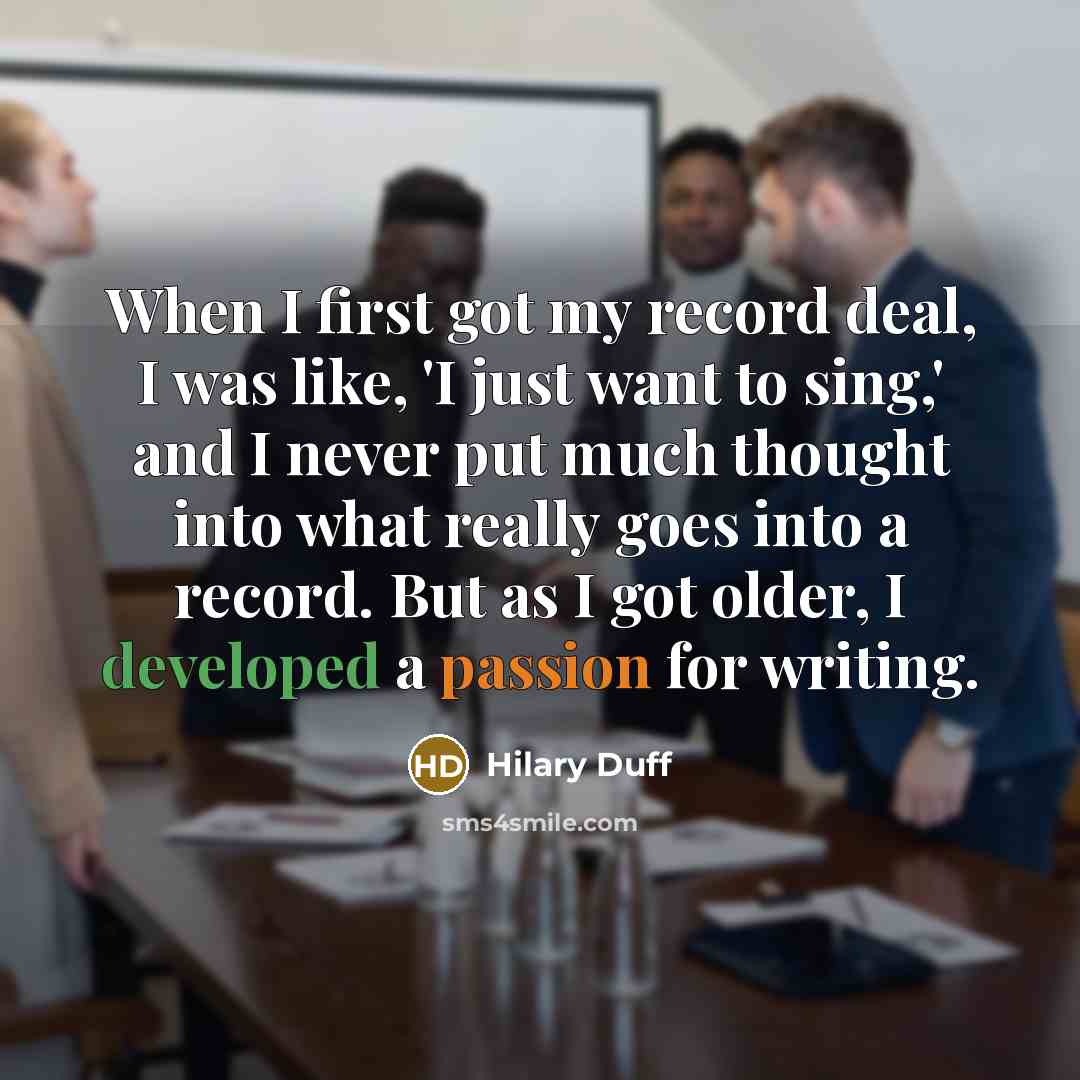“When I first got my record deal, I was like, 'I just want to sing,' and I never put much thought into what really goes into a record. But as I got older, I developed a passion for writing.” quote by Hilary Duff
