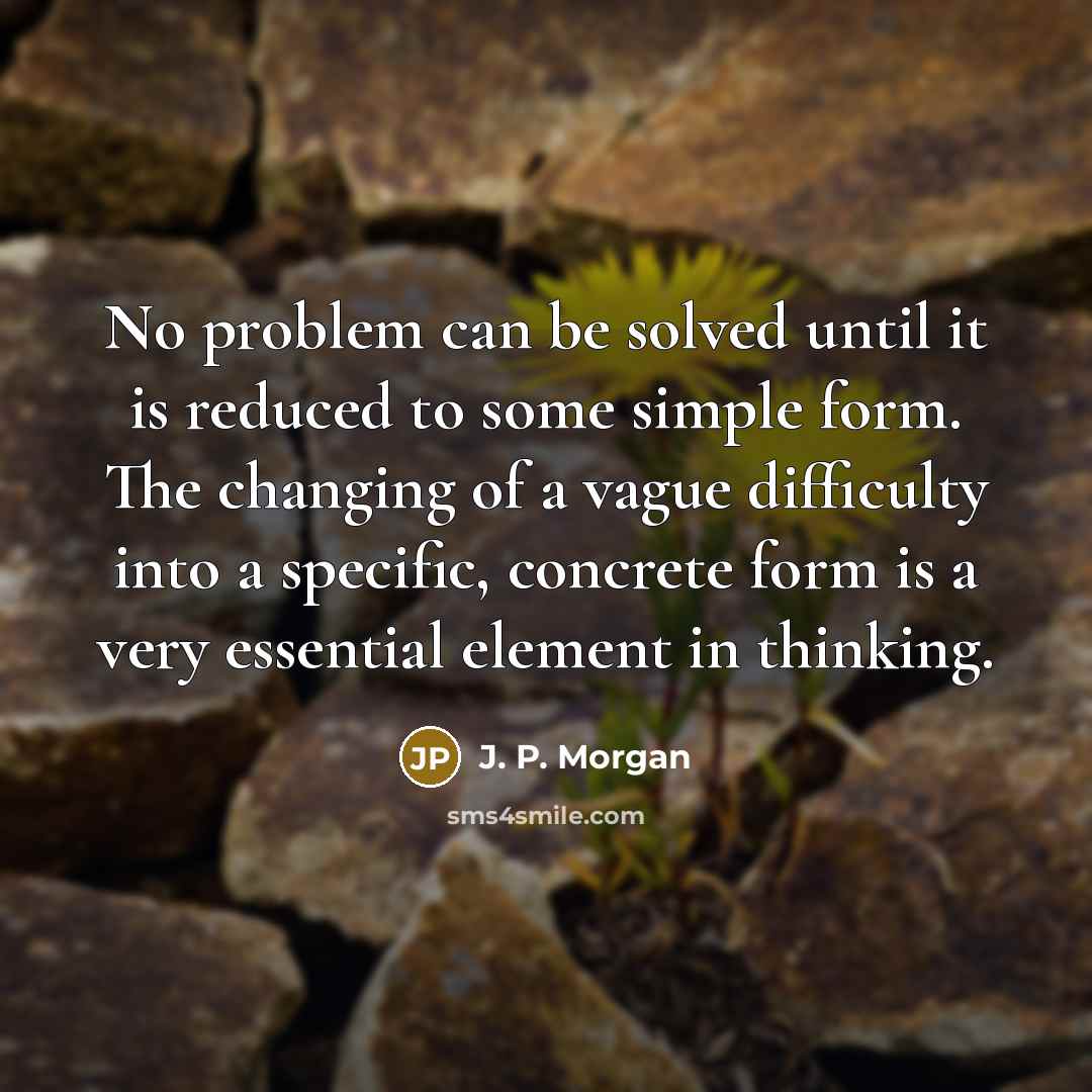“No problem can be solved until it is reduced to some simple form. The changing of a vague difficulty into a specific, concrete form is a very essential element in thinking.” quote by J. P. Morgan
