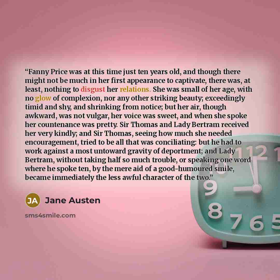 “Fanny Price was at this time just ten years old, and though there might not be much in her first appearance to captivate, there was, at least, nothing to disgust her relations. She was small of her age, with no glow of complexion, nor any other striking beauty; exceedingly timid and shy, and…” quote by Jane Austen