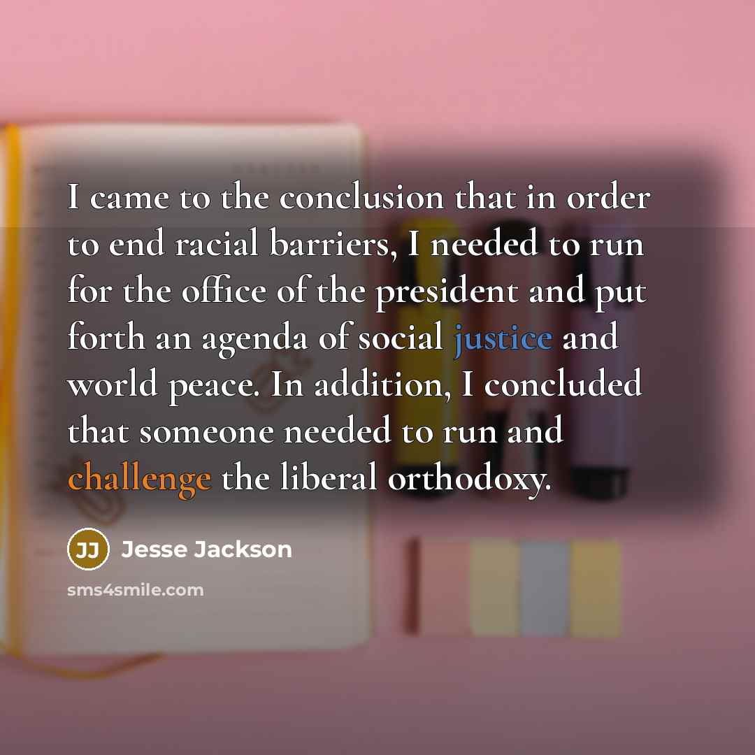 “I came to the conclusion that in order to end racial barriers, I needed to run for the office of the president and put forth an agenda of social justice and world peace. In addition, I concluded that someone needed to run and challenge the liberal orthodoxy.” quote by Jesse Jackson