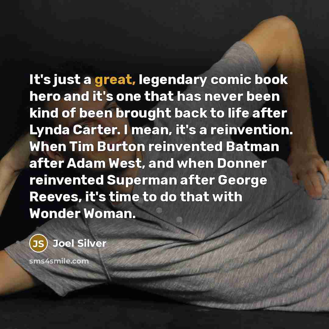 “It's just a great, legendary comic book hero and it's one that has never been kind of been brought back to life after Lynda Carter. I mean, it's a reinvention. When Tim Burton reinvented Batman after Adam West, and when Donner reinvented Superman after George Reeves, it's time to do that with…” quote by Joel Silver