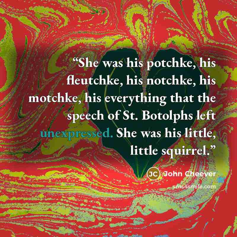 “She was his potchke, his fleutchke, his notchke, his motchke, his everything that the speech of St. Botolphs left unexpressed. She was his little, little squirrel.” quote by John Cheever