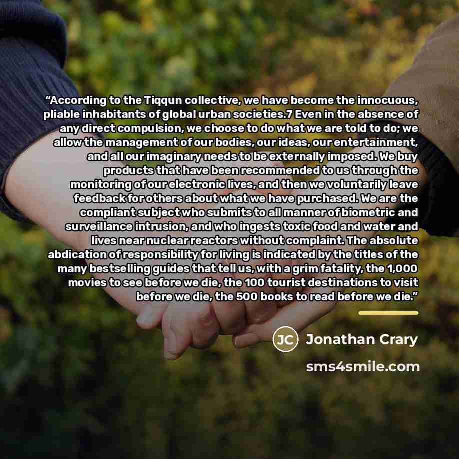 “According to the Tiqqun collective, we have become the innocuous, pliable inhabitants of global urban societies.7 Even in the absence of any direct compulsion, we choose to do what we are told to do; we allow the management of our bodies, our ideas, our entertainment, and all our imaginary needs…” quote by Jonathan Crary