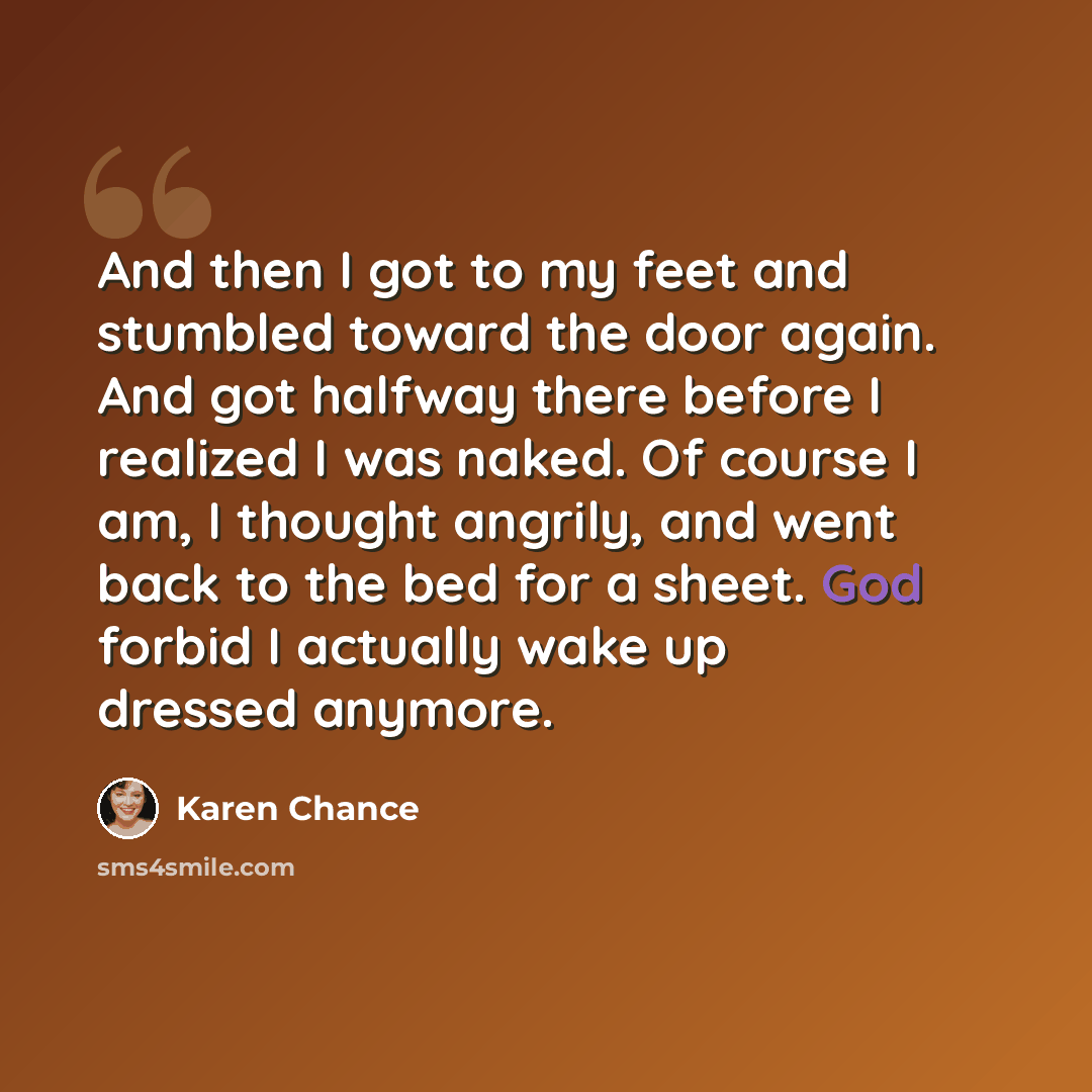 “And then I got to my feet and stumbled toward the door again. And got halfway there before I realized I was naked. Of course I am, I thought angrily, and went back to the bed for a sheet. God forbid I actually wake up dressed anymore.” quote by Karen Chance