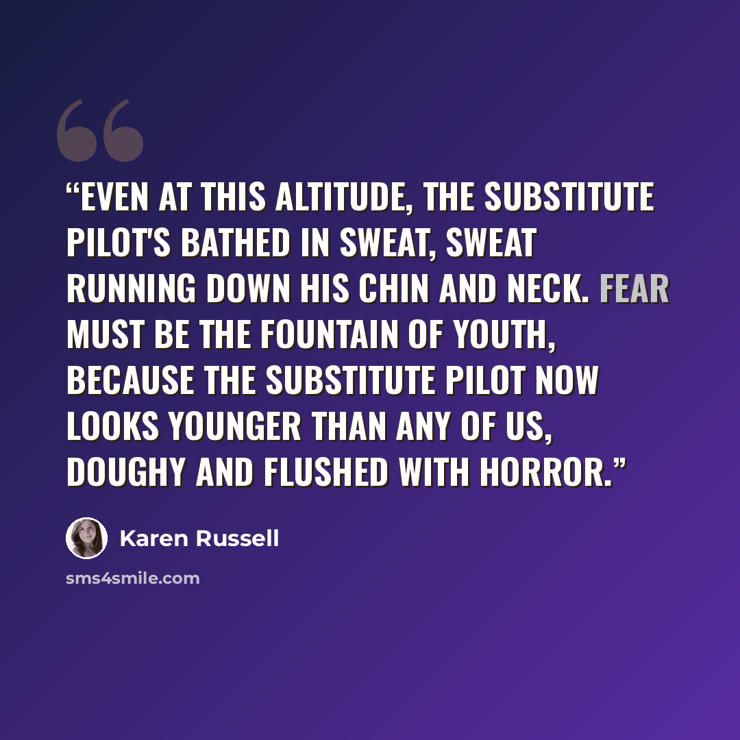 “Even at this altitude, the substitute pilot's bathed in sweat, sweat running down his chin and neck. Fear must be the fountain of youth, because the substitute pilot now looks younger than any of us, doughy and flushed with horror.” quote by Karen Russell