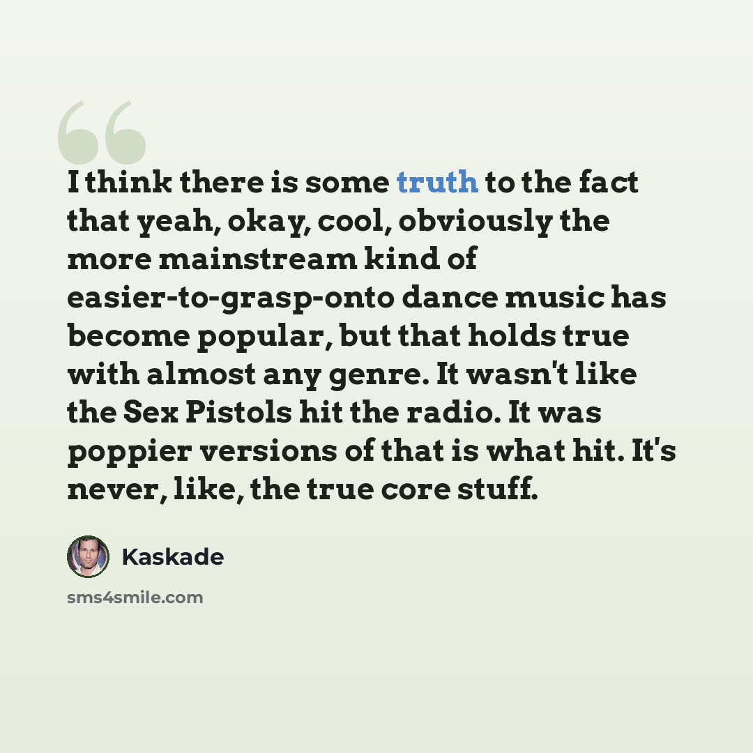 “I think there is some truth to the fact that yeah, okay, cool, obviously the more mainstream kind of easier-to-grasp-onto dance music has become popular, but that holds true with almost any genre. It wasn't like the Sex Pistols hit the radio. It was poppier versions of that is what hit. It's…” quote by Kaskade