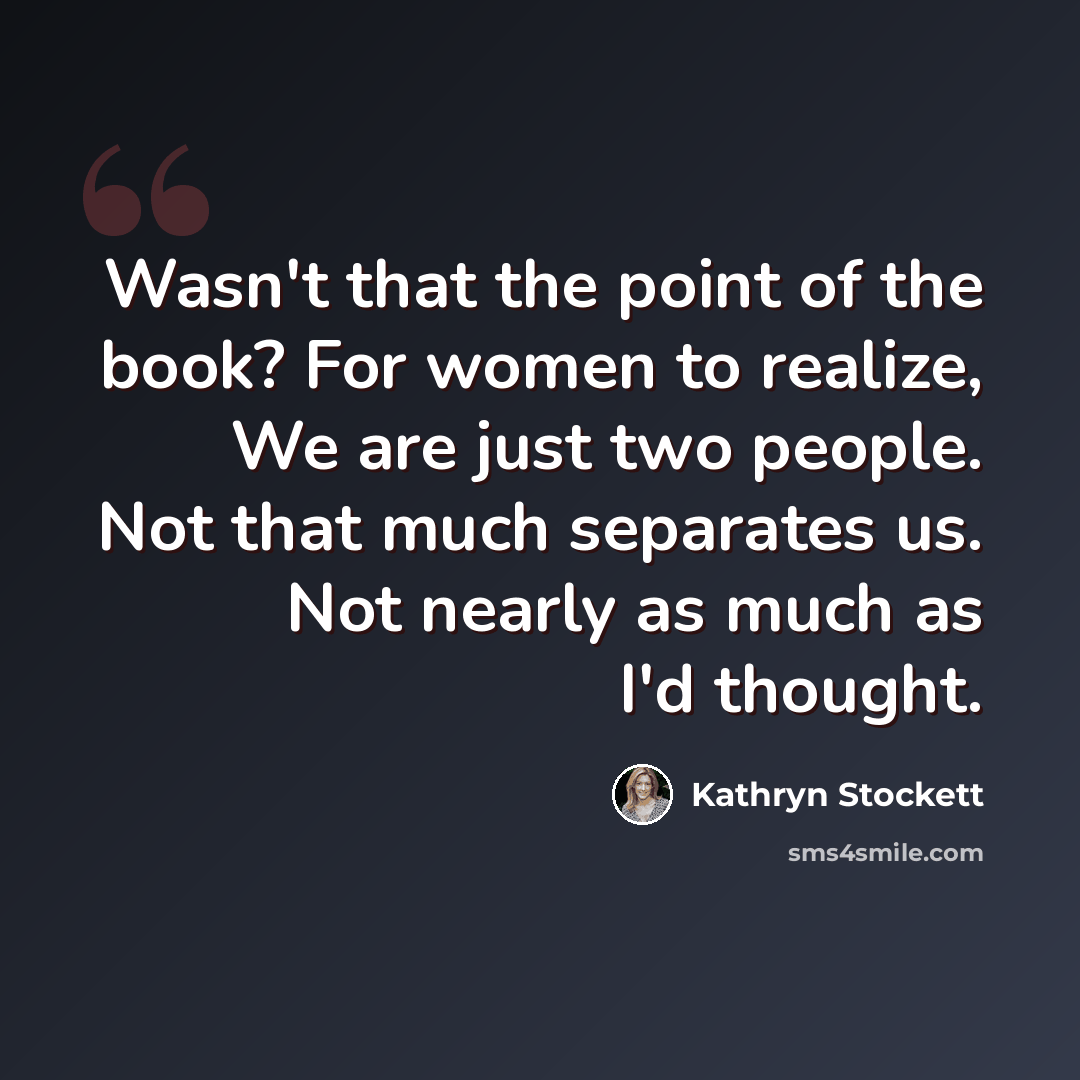 “Wasn't that the point of the book? For women to realize, We are just two people. Not that much separates us. Not nearly as much as I'd thought.” quote by Kathryn Stockett