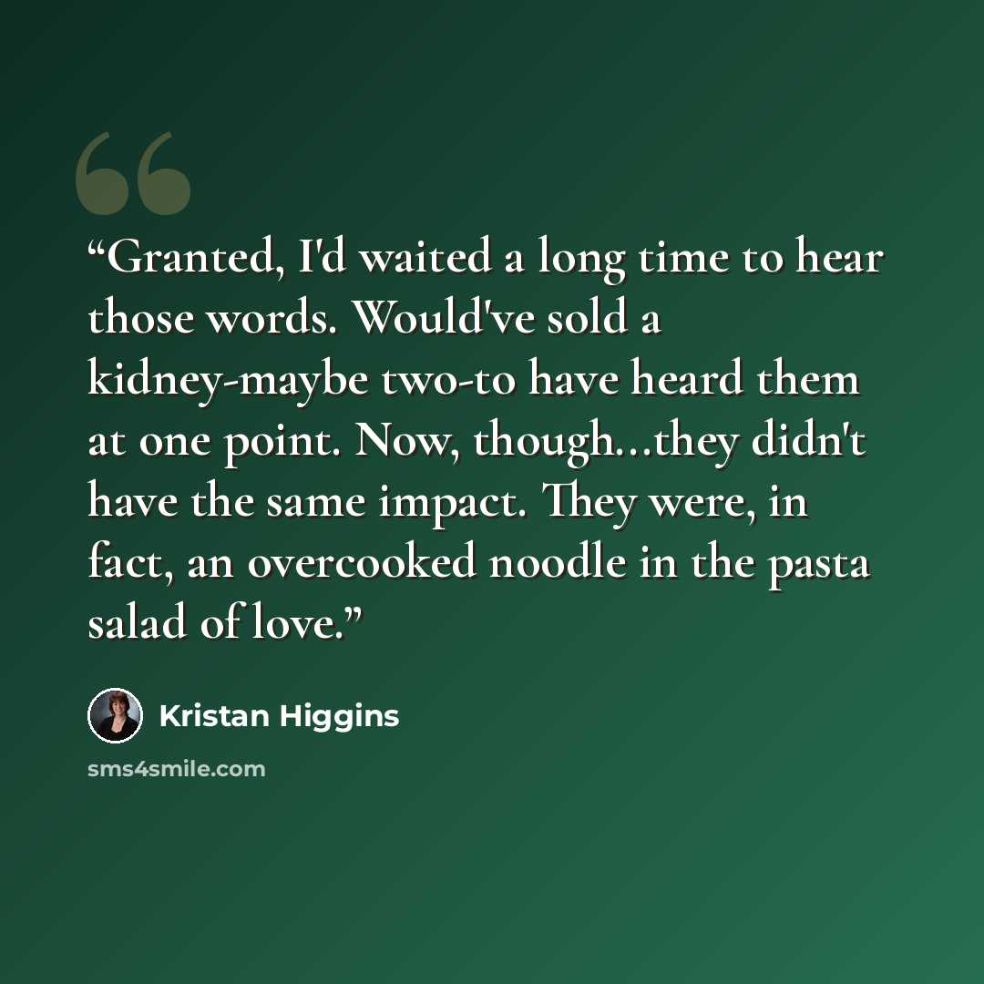 “Granted, I'd waited a long time to hear those words. Would've sold a kidney-maybe two-to have heard them at one point. Now, though...they didn't have the same impact. They were, in fact, an overcooked noodle in the pasta salad of love.” quote by Kristan Higgins