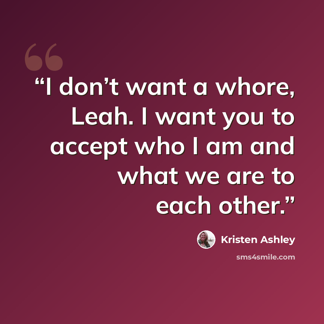 “I don’t want a whore, Leah. I want you to accept who I am and what we are to each other.” quote by Kristen Ashley