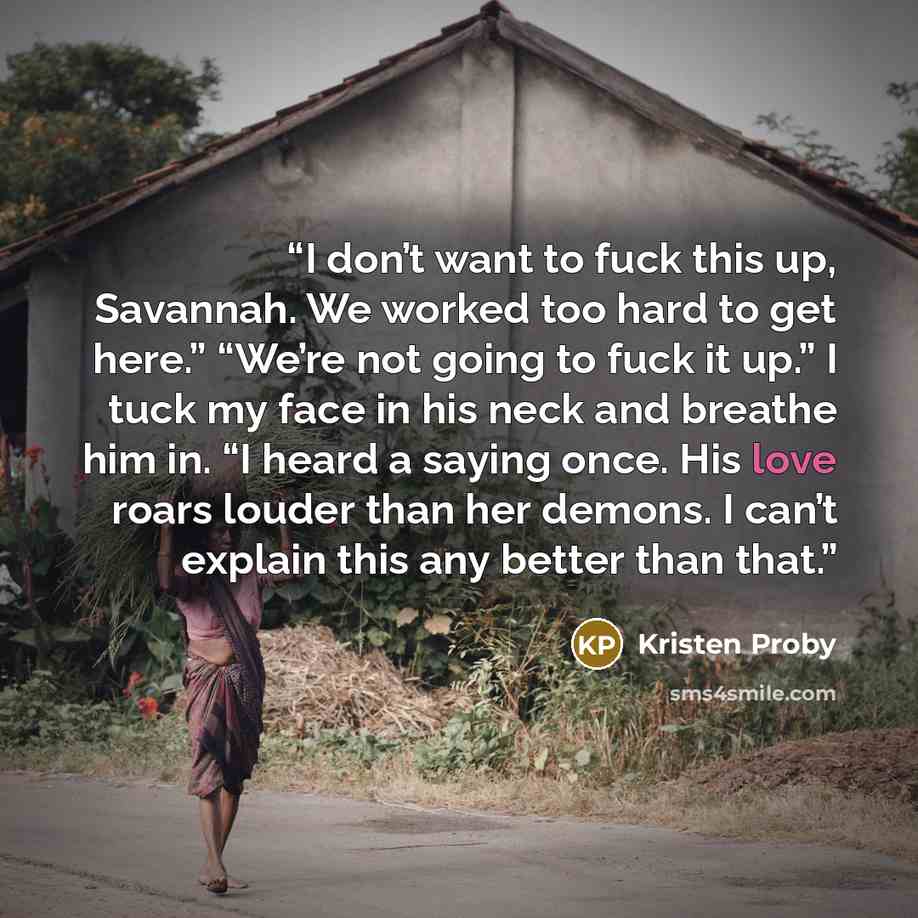 “I don’t want to fuck this up, Savannah. We worked too hard to get here.” “We’re not going to fuck it up.” I tuck my face in his neck and breathe him in. “I heard a saying once. His love roars louder than her demons. I can’t explain this any better than that.” quote by Kristen Proby