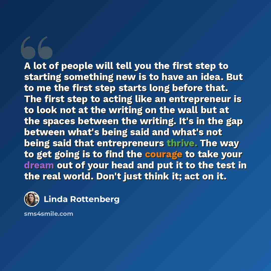 “A lot of people will tell you the first step to starting something new is to have an idea. But to me the first step starts long before that. The first step to acting like an entrepreneur is to look not at the writing on the wall but at the spaces between the writing. It's in the gap between what's…” quote by Linda Rottenberg