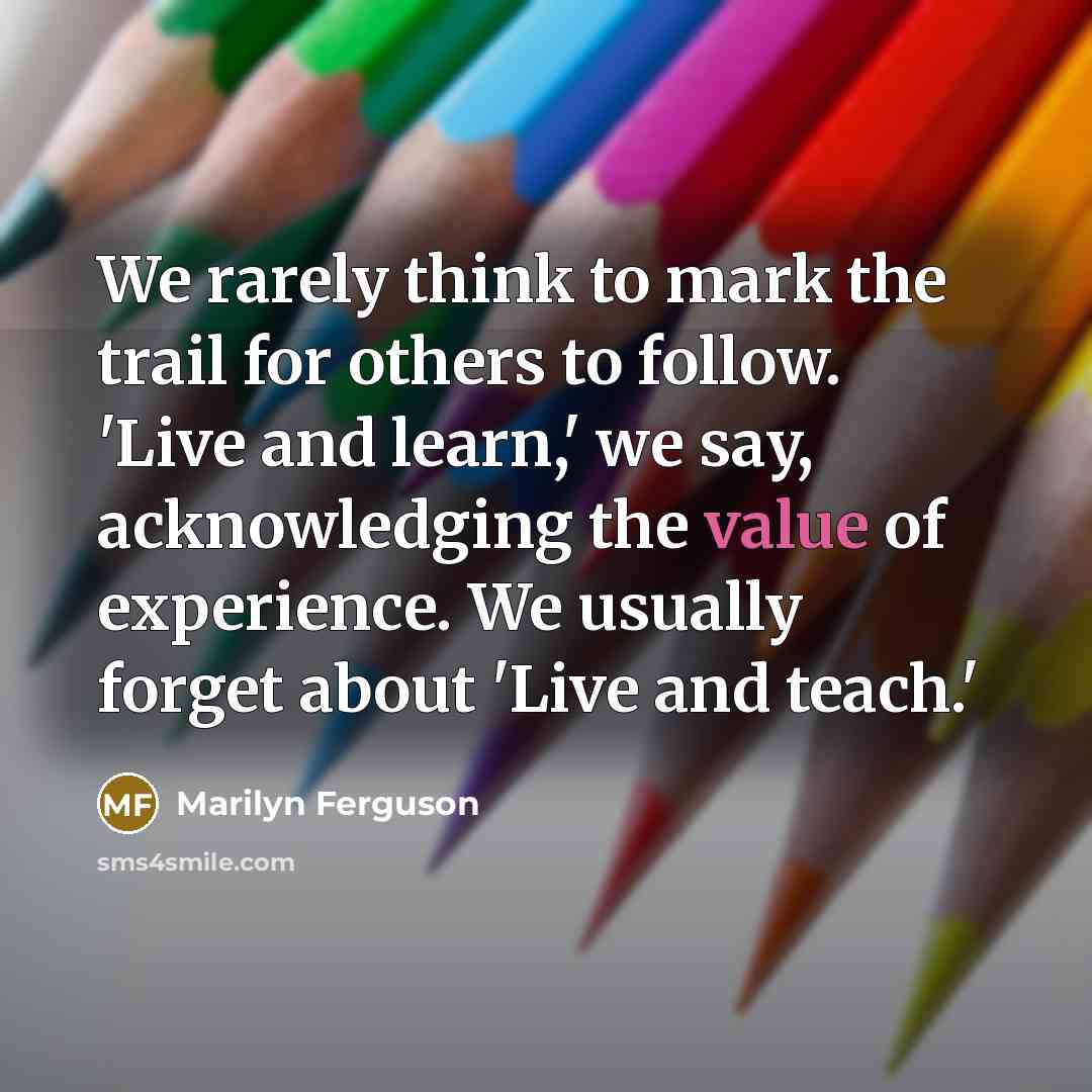 “We rarely think to mark the trail for others to follow. 'Live and learn,' we say, acknowledging the value of experience. We usually forget about 'Live and teach.'” quote by Marilyn Ferguson
