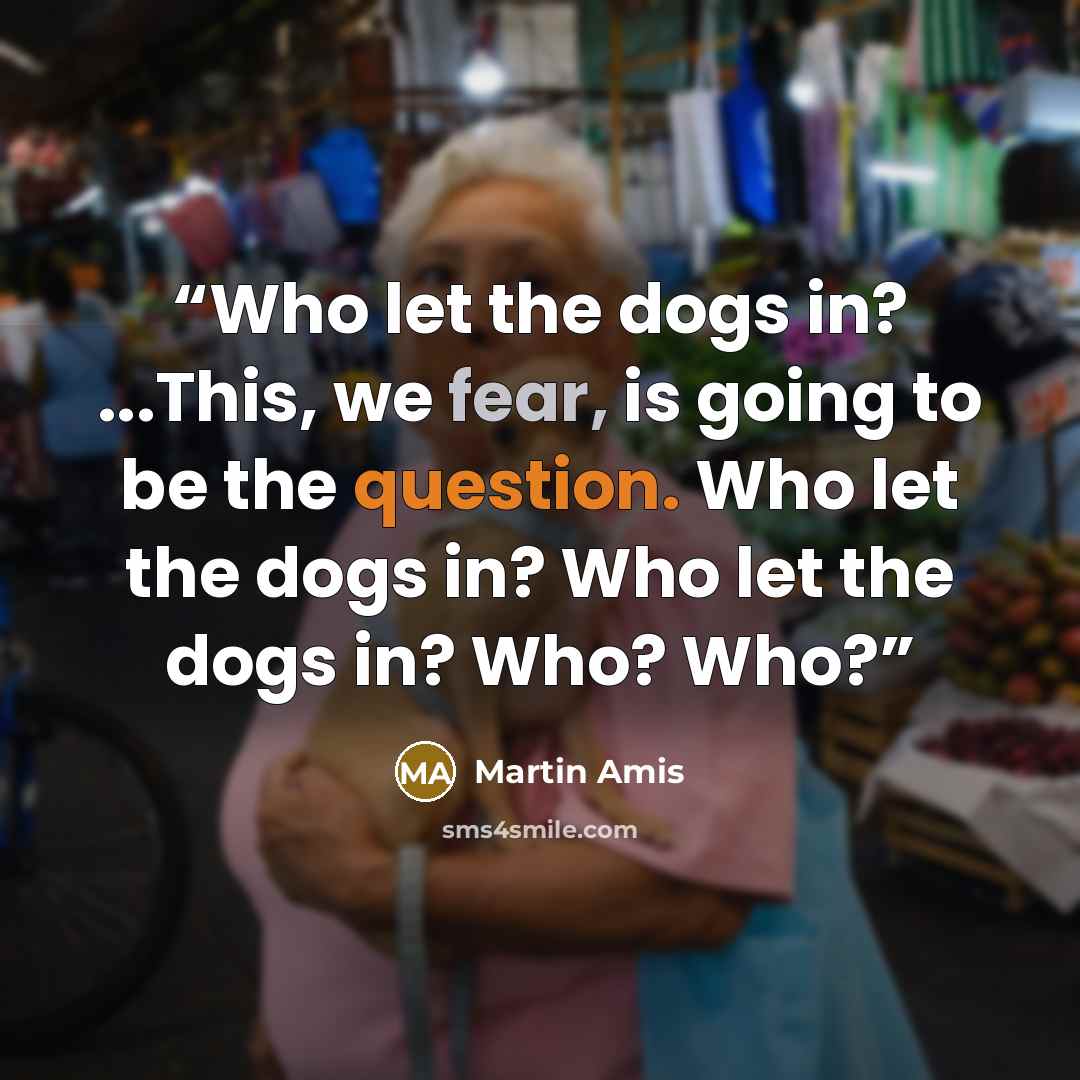 “Who let the dogs in? ...This, we fear, is going to be the question. Who let the dogs in? Who let the dogs in? Who? Who?” quote by Martin Amis